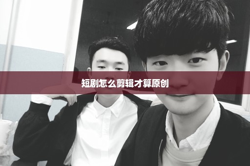 短剧怎么剪辑才算原创