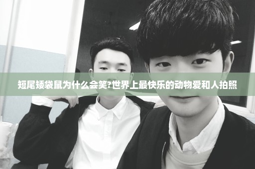 短尾矮袋鼠为什么会笑?世界上最快乐的动物爱和人拍照