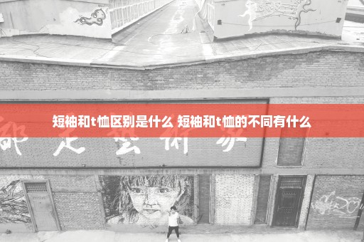 短袖和t恤区别是什么 短袖和t恤的不同有什么