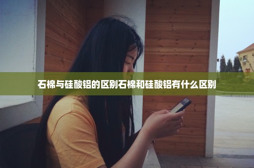 石棉与硅酸铝的区别石棉和硅酸铝有什么区别
