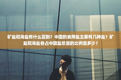 矿盐和海盐有什么区别？中国的食用盐主要有几种盐？矿盐和海盐各占中国盐总量的比例是多少？