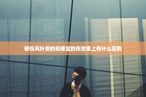 破伤风针贵的和便宜的在效果上有什么区别
