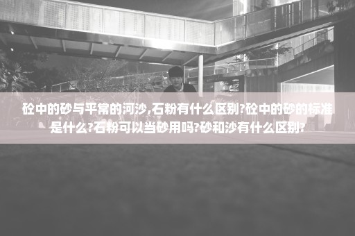 砼中的砂与平常的河沙,石粉有什么区别?砼中的砂的标准是什么?石粉可以当砂用吗?砂和沙有什么区别?