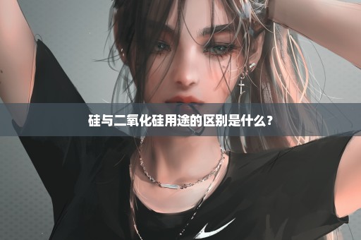 硅与二氧化硅用途的区别是什么？