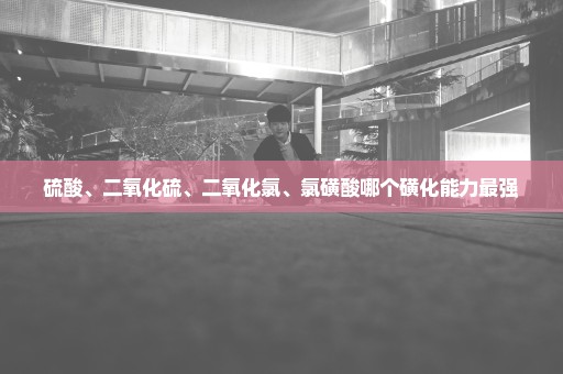 硫酸、二氧化硫、二氧化氯、氯磺酸哪个磺化能力最强