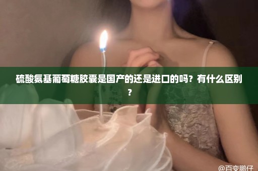 硫酸氨基葡萄糖胶囊是国产的还是进口的吗？有什么区别？