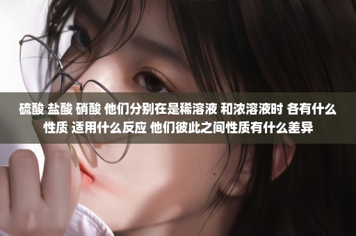 硫酸 盐酸 硝酸 他们分别在是稀溶液 和浓溶液时 各有什么性质 适用什么反应 他们彼此之间性质有什么差异