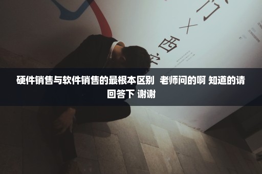 硬件销售与软件销售的最根本区别  老师问的啊 知道的请回答下 谢谢