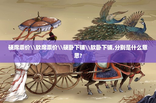 硬席票价\软席票价\硬卧下铺\软卧下铺,分别是什么意思?