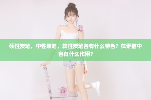 硬性炭笔，中性炭笔，软性炭笔各有什么特色？在素描中各有什么作用？