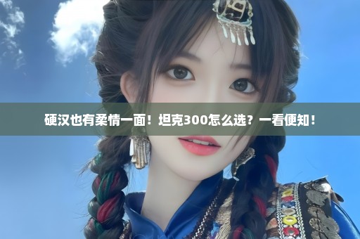 硬汉也有柔情一面！坦克300怎么选？一看便知！