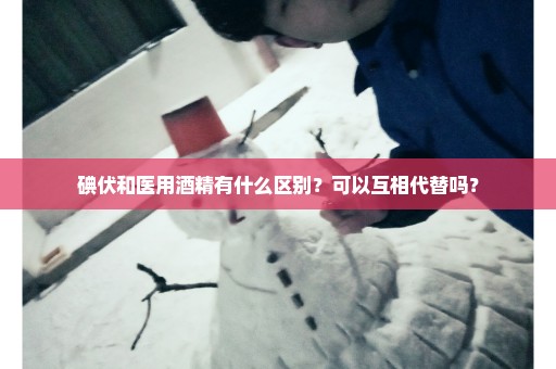碘伏和医用酒精有什么区别？可以互相代替吗？
