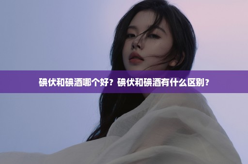 碘伏和碘酒哪个好？碘伏和碘酒有什么区别？