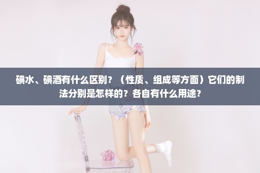 碘水、碘酒有什么区别？（性质、组成等方面）它们的制法分别是怎样的？各自有什么用途？