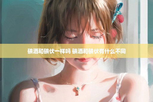 碘酒和碘伏一样吗 碘酒和碘伏有什么不同