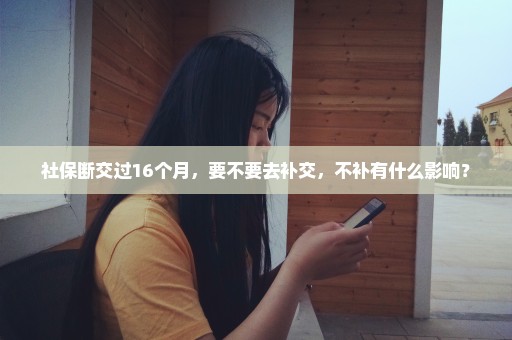 社保断交过16个月，要不要去补交，不补有什么影响？