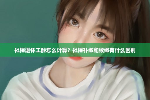 社保退休工龄怎么计算？社保补缴和续缴有什么区别