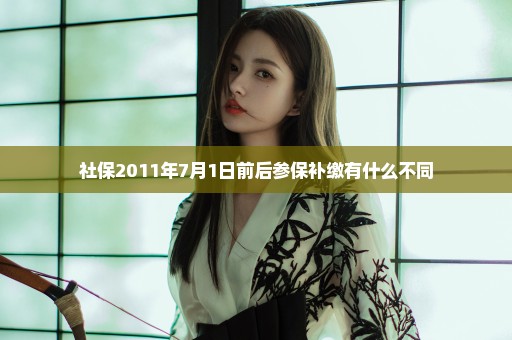 社保2011年7月1日前后参保补缴有什么不同