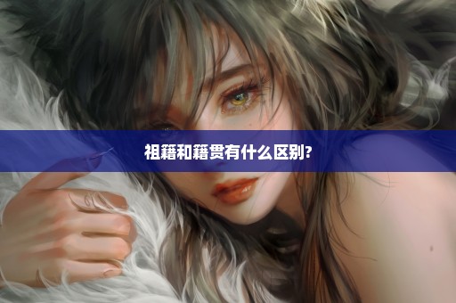 祖籍和籍贯有什么区别?