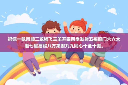 祝你一帆风顺二龙腾飞三羊开泰四季发财五福临门六六大顺七星高照八方来财九九同心十全十美。