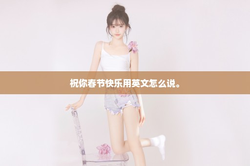 祝你春节快乐用英文怎么说。