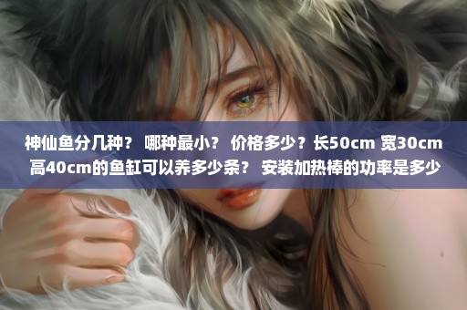神仙鱼分几种？ 哪种最小？ 价格多少？长50cm 宽30cm 高40cm的鱼缸可以养多少条？ 安装加热棒的功率是多少