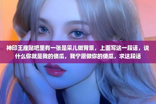 神印王座贴吧里有一张是采儿做背景，上面写这一段话，说什么你就是我的傻瓜，我宁愿做你的傻瓜，求这段话