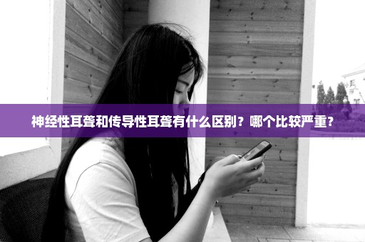 神经性耳聋和传导性耳聋有什么区别？哪个比较严重？
