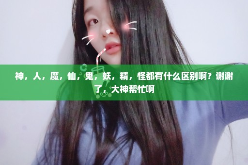 神，人，魔，仙，鬼，妖，精，怪都有什么区别啊？谢谢了，大神帮忙啊