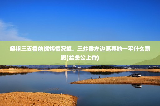 祭祖三支香的燃烧情况解，三炷香左边高其他一平什么意思(给关公上香)