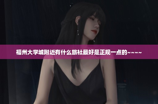 福州大学城附近有什么旅社最好是正规一点的~~~~