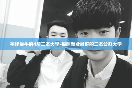 福建最牛的4所二本大学-福建就业最好的二本公办大学