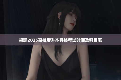 福建2025高校专升本具体考试时间及科目表