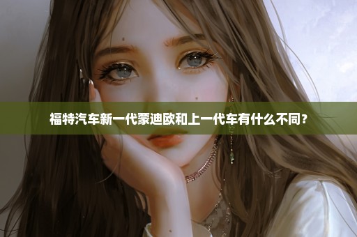 福特汽车新一代蒙迪欧和上一代车有什么不同？