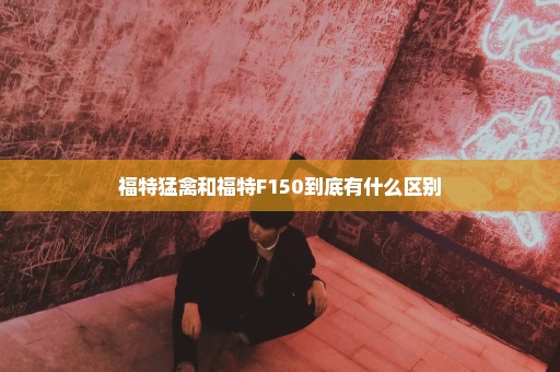 福特猛禽和福特F150到底有什么区别