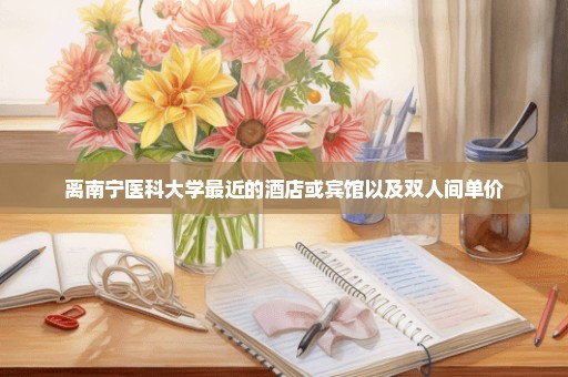离南宁医科大学最近的酒店或宾馆以及双人间单价
