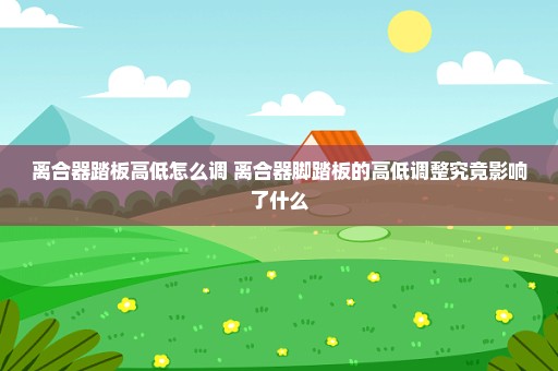 离合器踏板高低怎么调 离合器脚踏板的高低调整究竟影响了什么
