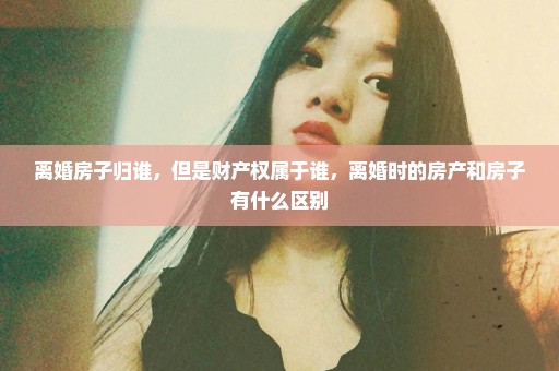离婚房子归谁，但是财产权属于谁，离婚时的房产和房子有什么区别