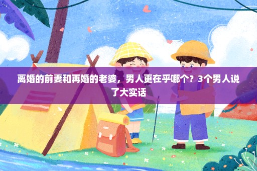 离婚的前妻和再婚的老婆，男人更在乎哪个？3个男人说了大实话
