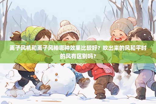 离子风机和离子风棒哪种效果比较好？吹出来的风和平时的风有区别吗？
