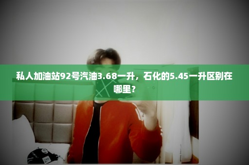 私人加油站92号汽油3.68一升，石化的5.45一升区别在哪里？