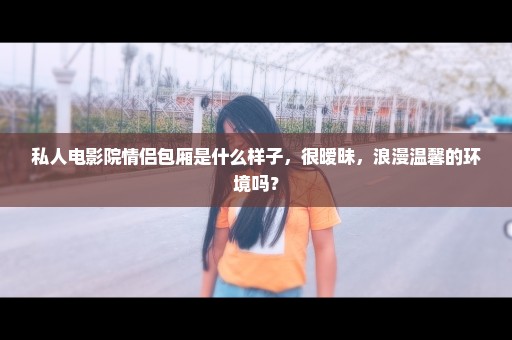 私人电影院情侣包厢是什么样子，很暧昧，浪漫温馨的环境吗？