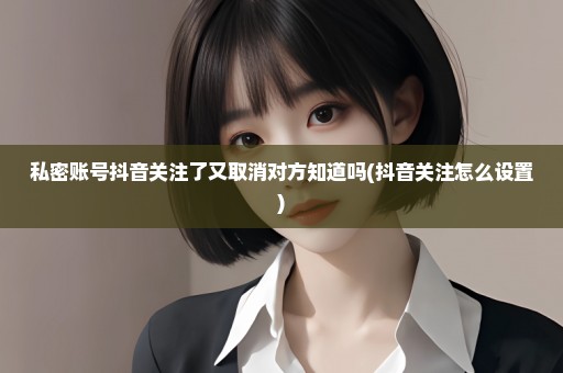私密账号抖音关注了又取消对方知道吗(抖音关注怎么设置)