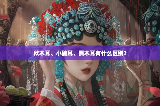 秋木耳、小碗耳、黑木耳有什么区别？