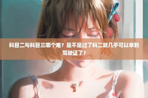 科目二与科目三哪个难？是不是过了科二就几乎可以拿到驾驶证了？