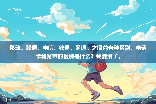 移动、联通、电信、铁通、网通。之间的各种区别，电话卡和宽带的区别是什么？我混淆了。
