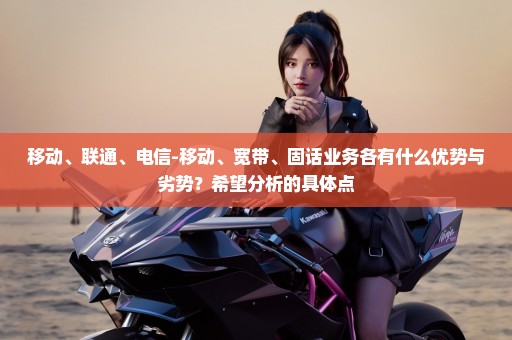 移动、联通、电信-移动、宽带、固话业务各有什么优势与劣势？希望分析的具体点