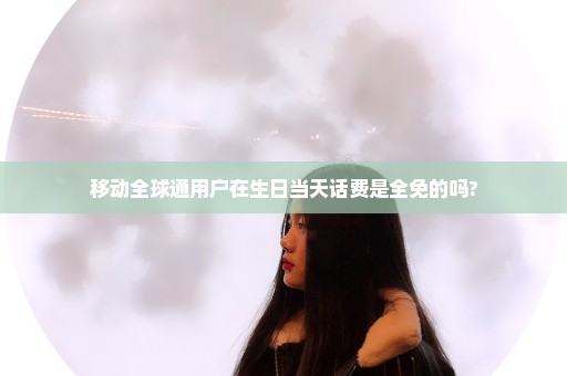 移动全球通用户在生日当天话费是全免的吗?