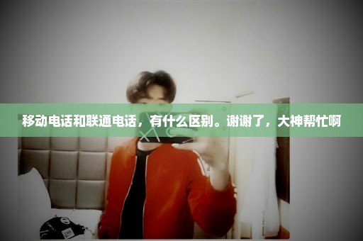 移动电话和联通电话，有什么区别。谢谢了，大神帮忙啊