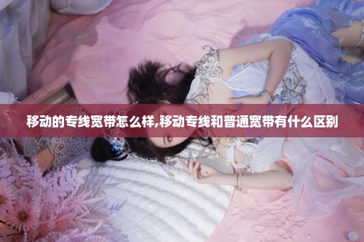 移动的专线宽带怎么样,移动专线和普通宽带有什么区别